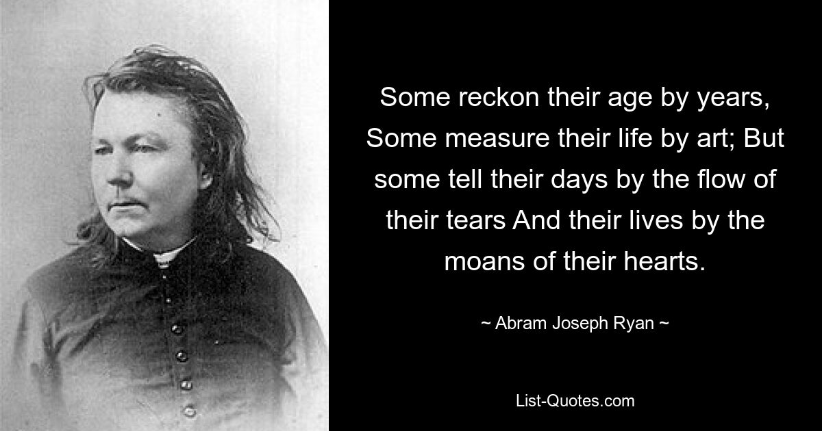 Some reckon their age by years, Some measure their life by art; But some tell their days by the flow of their tears And their lives by the moans of their hearts. — © Abram Joseph Ryan