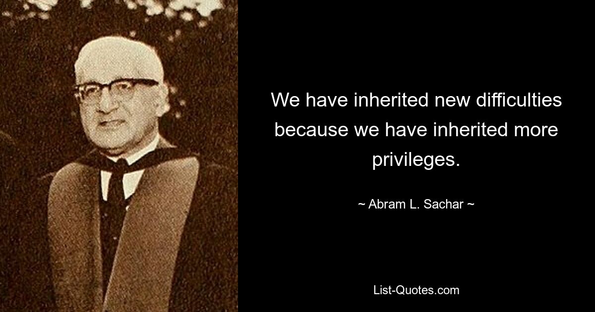 We have inherited new difficulties because we have inherited more privileges. — © Abram L. Sachar