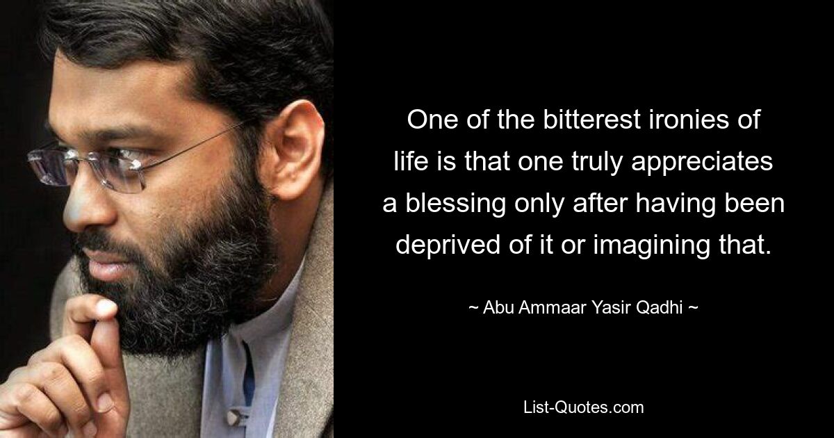 One of the bitterest ironies of life is that one truly appreciates a blessing only after having been deprived of it or imagining that. — © Abu Ammaar Yasir Qadhi