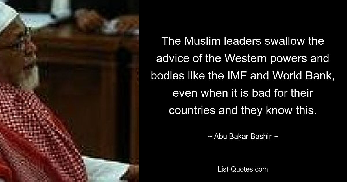 The Muslim leaders swallow the advice of the Western powers and bodies like the IMF and World Bank, even when it is bad for their countries and they know this. — © Abu Bakar Bashir