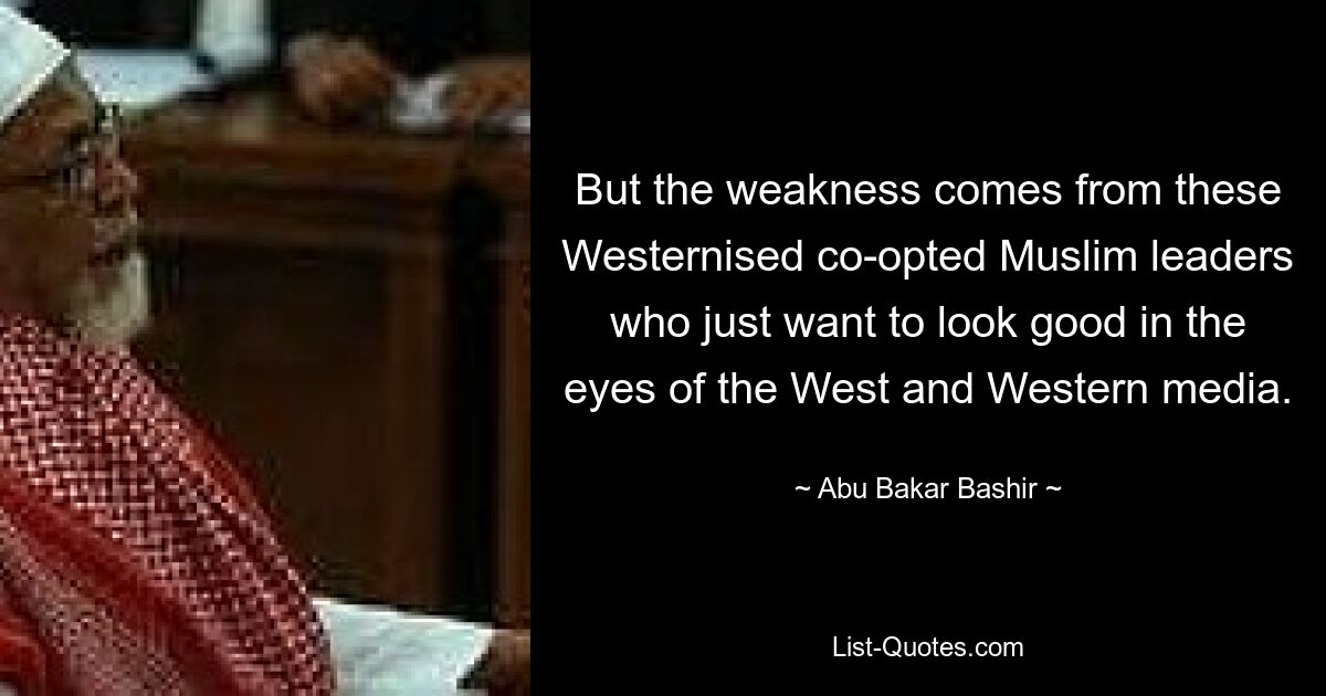 But the weakness comes from these Westernised co-opted Muslim leaders who just want to look good in the eyes of the West and Western media. — © Abu Bakar Bashir