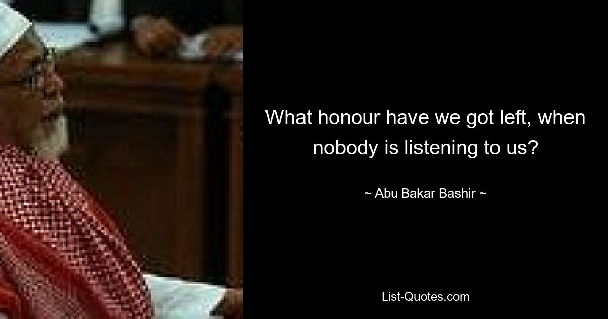 What honour have we got left, when nobody is listening to us? — © Abu Bakar Bashir