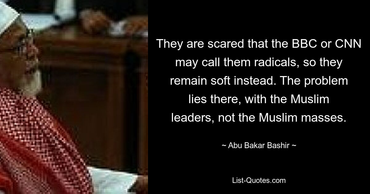 They are scared that the BBC or CNN may call them radicals, so they remain soft instead. The problem lies there, with the Muslim leaders, not the Muslim masses. — © Abu Bakar Bashir