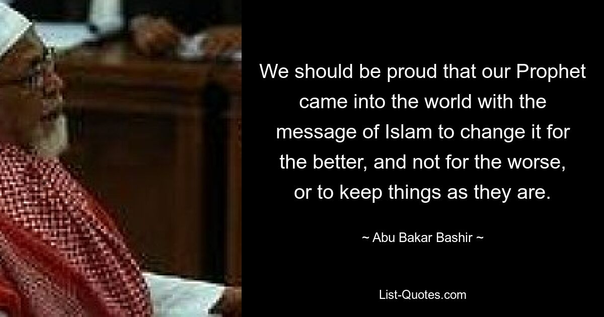 We should be proud that our Prophet came into the world with the message of Islam to change it for the better, and not for the worse, or to keep things as they are. — © Abu Bakar Bashir