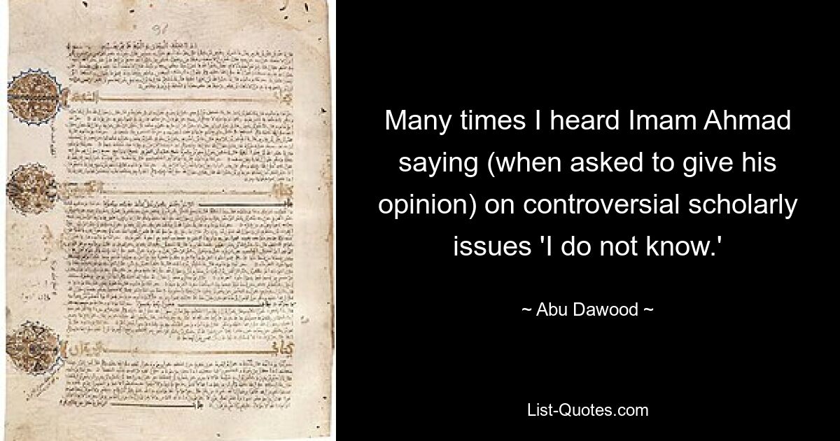 Many times I heard Imam Ahmad saying (when asked to give his opinion) on controversial scholarly issues 'I do not know.' — © Abu Dawood