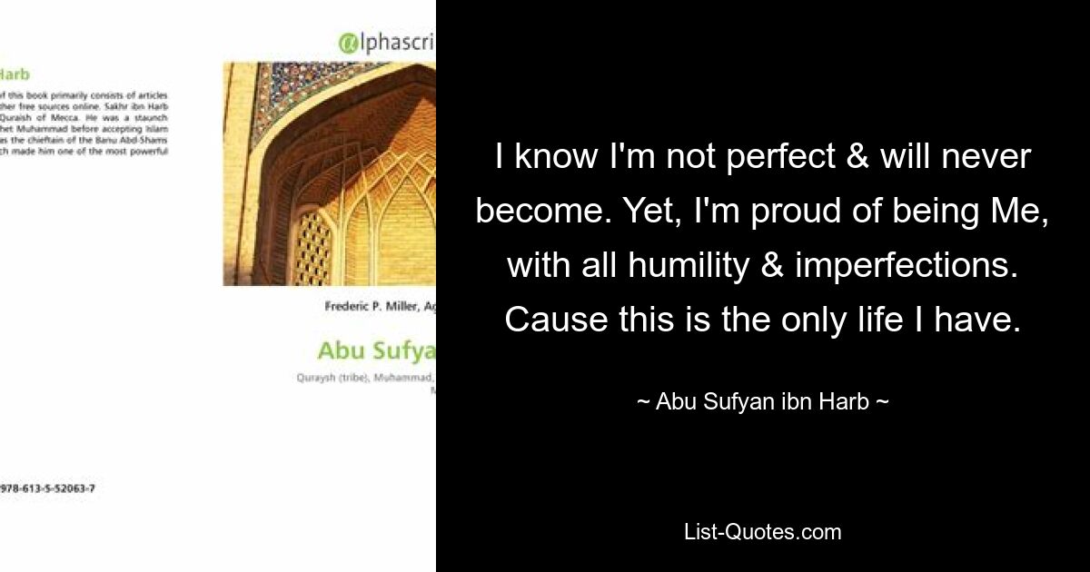 I know I'm not perfect & will never become. Yet, I'm proud of being Me, with all humility & imperfections.
Cause this is the only life I have. — © Abu Sufyan ibn Harb