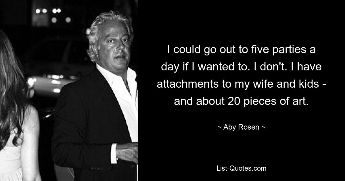 I could go out to five parties a day if I wanted to. I don't. I have attachments to my wife and kids - and about 20 pieces of art. — © Aby Rosen