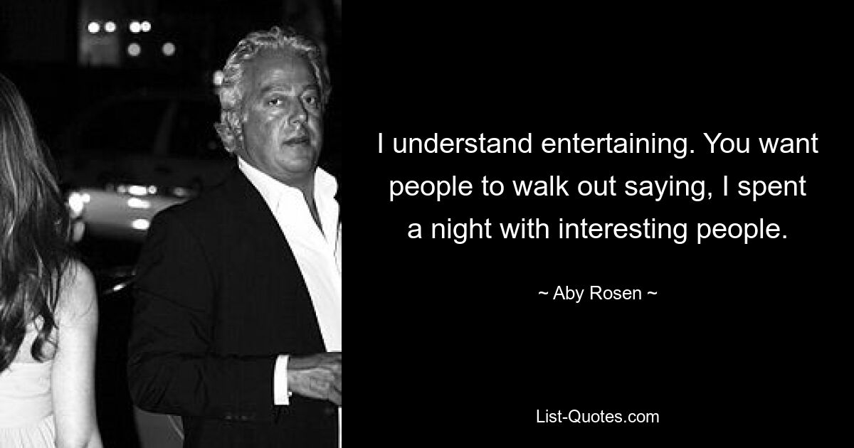 I understand entertaining. You want people to walk out saying, I spent a night with interesting people. — © Aby Rosen