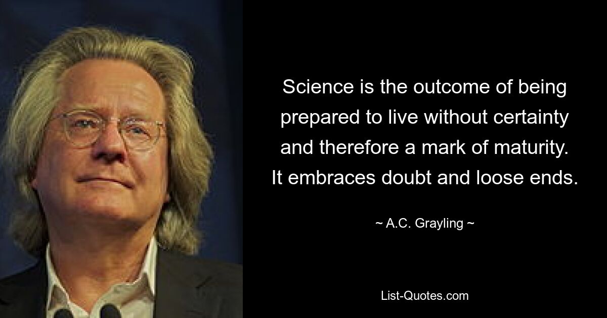 Science is the outcome of being prepared to live without certainty and therefore a mark of maturity. It embraces doubt and loose ends. — © A.C. Grayling