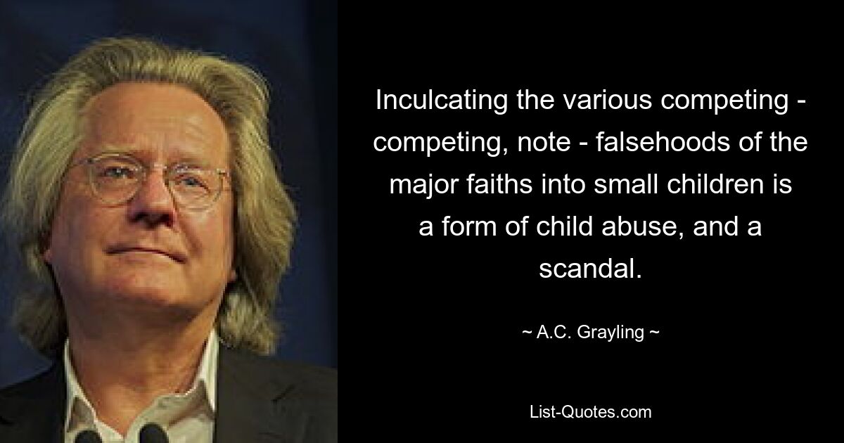 Inculcating the various competing - competing, note - falsehoods of the major faiths into small children is a form of child abuse, and a scandal. — © A.C. Grayling