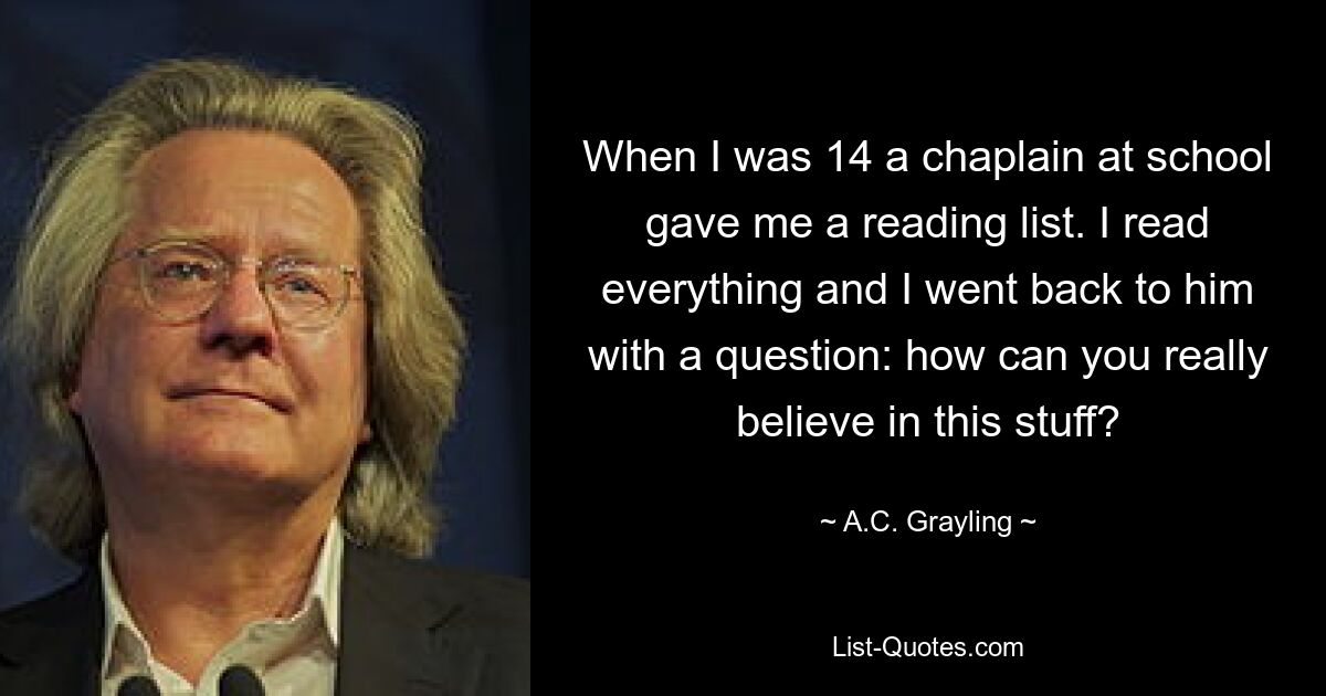 When I was 14 a chaplain at school gave me a reading list. I read everything and I went back to him with a question: how can you really believe in this stuff? — © A.C. Grayling