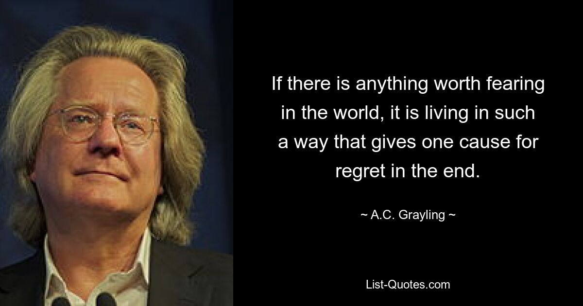 If there is anything worth fearing in the world, it is living in such a way that gives one cause for regret in the end. — © A.C. Grayling