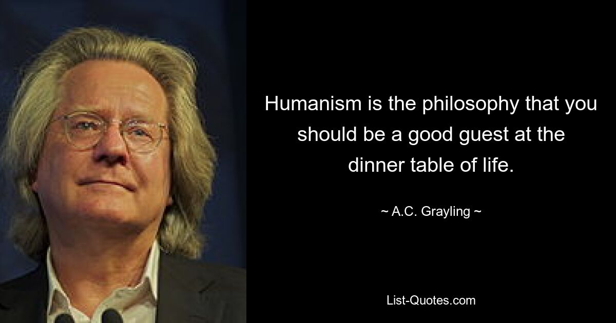 Humanism is the philosophy that you should be a good guest at the dinner table of life. — © A.C. Grayling