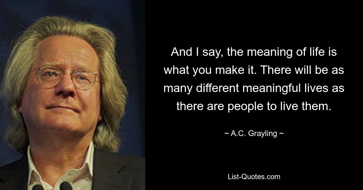 And I say, the meaning of life is what you make it. There will be as many different meaningful lives as there are people to live them. — © A.C. Grayling