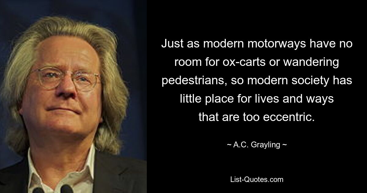 Just as modern motorways have no room for ox-carts or wandering pedestrians, so modern society has little place for lives and ways that are too eccentric. — © A.C. Grayling