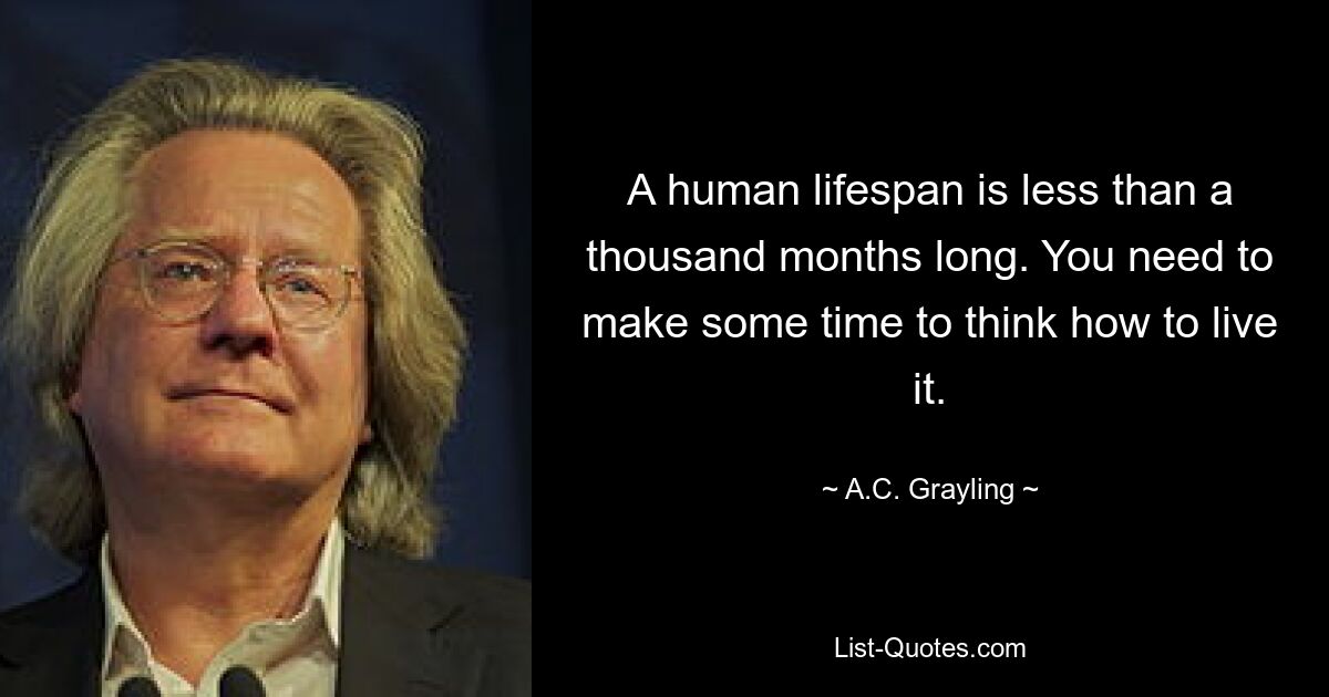 A human lifespan is less than a thousand months long. You need to make some time to think how to live it. — © A.C. Grayling