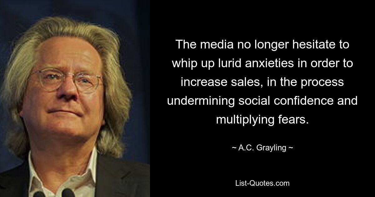 The media no longer hesitate to whip up lurid anxieties in order to increase sales, in the process undermining social confidence and multiplying fears. — © A.C. Grayling