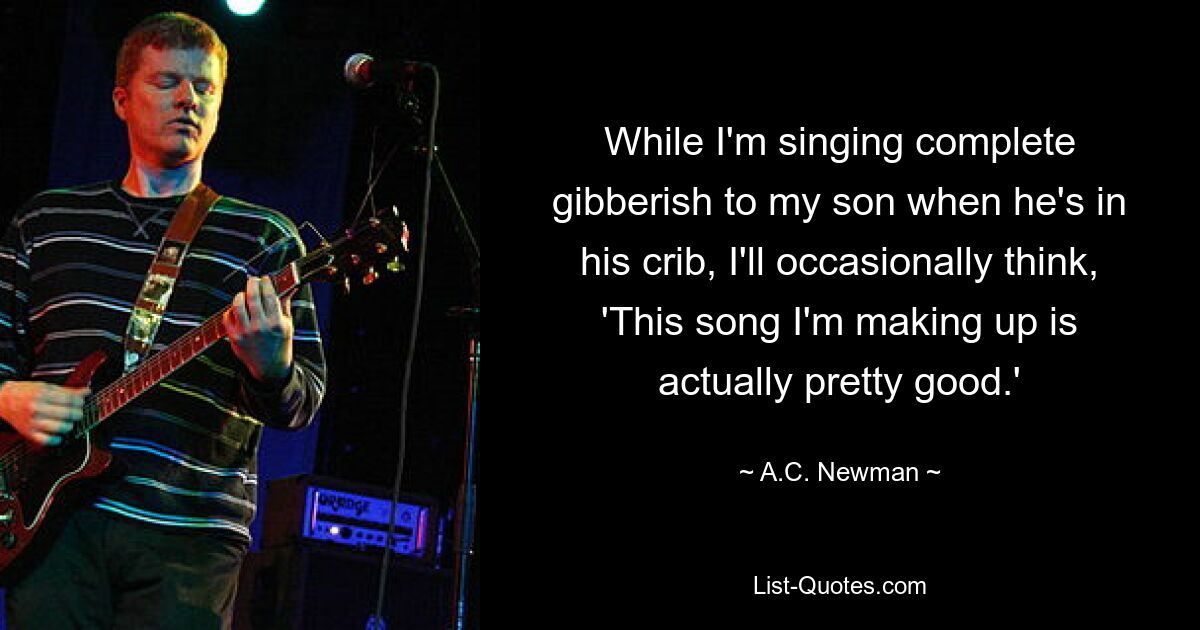 While I'm singing complete gibberish to my son when he's in his crib, I'll occasionally think, 'This song I'm making up is actually pretty good.' — © A.C. Newman