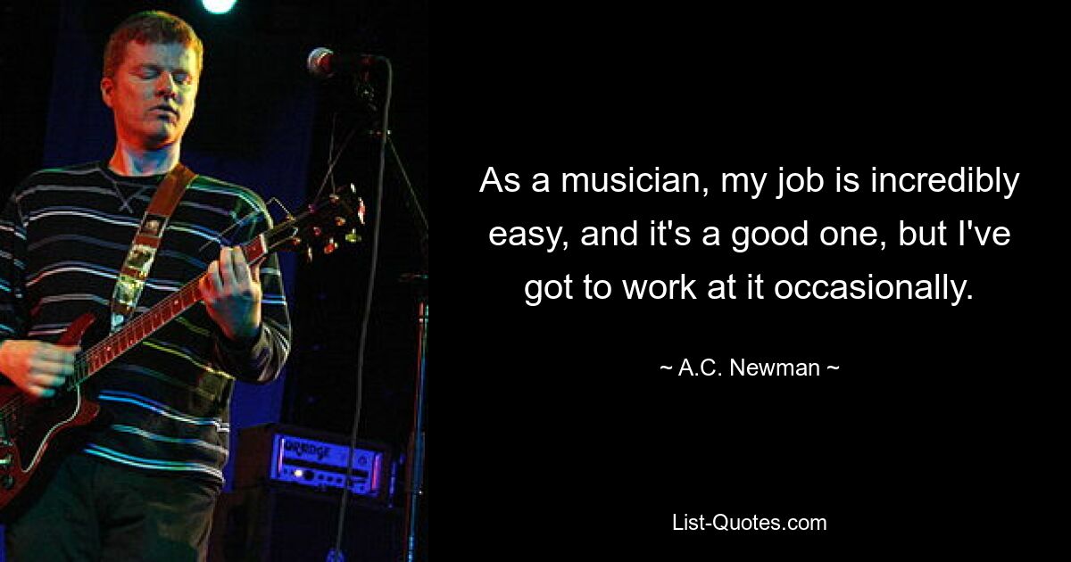 As a musician, my job is incredibly easy, and it's a good one, but I've got to work at it occasionally. — © A.C. Newman