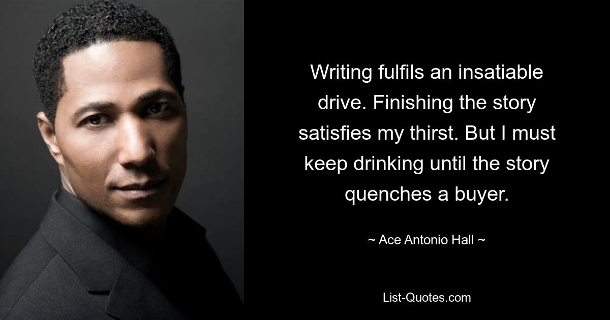 Writing fulfils an insatiable drive. Finishing the story satisfies my thirst. But I must keep drinking until the story quenches a buyer. — © Ace Antonio Hall