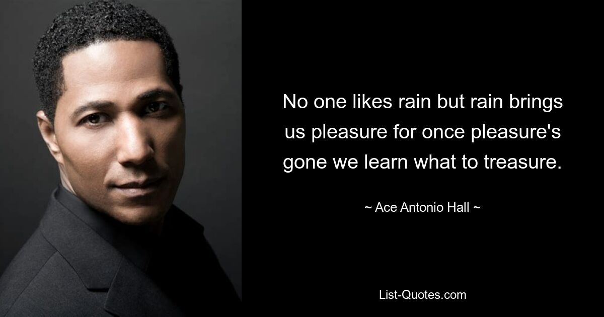 No one likes rain but rain brings us pleasure for once pleasure's gone we learn what to treasure. — © Ace Antonio Hall