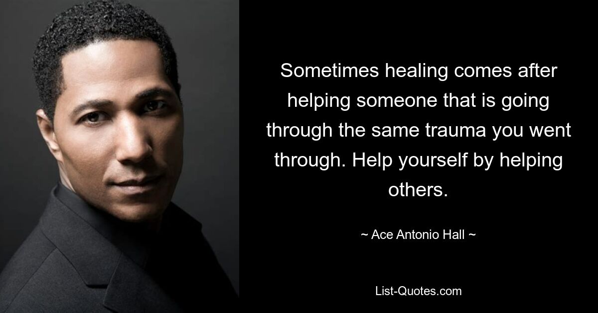 Sometimes healing comes after helping someone that is going through the same trauma you went through. Help yourself by helping others. — © Ace Antonio Hall