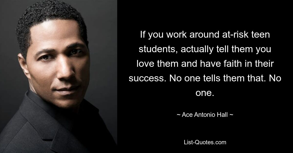 If you work around at-risk teen students, actually tell them you love them and have faith in their success. No one tells them that. No one. — © Ace Antonio Hall