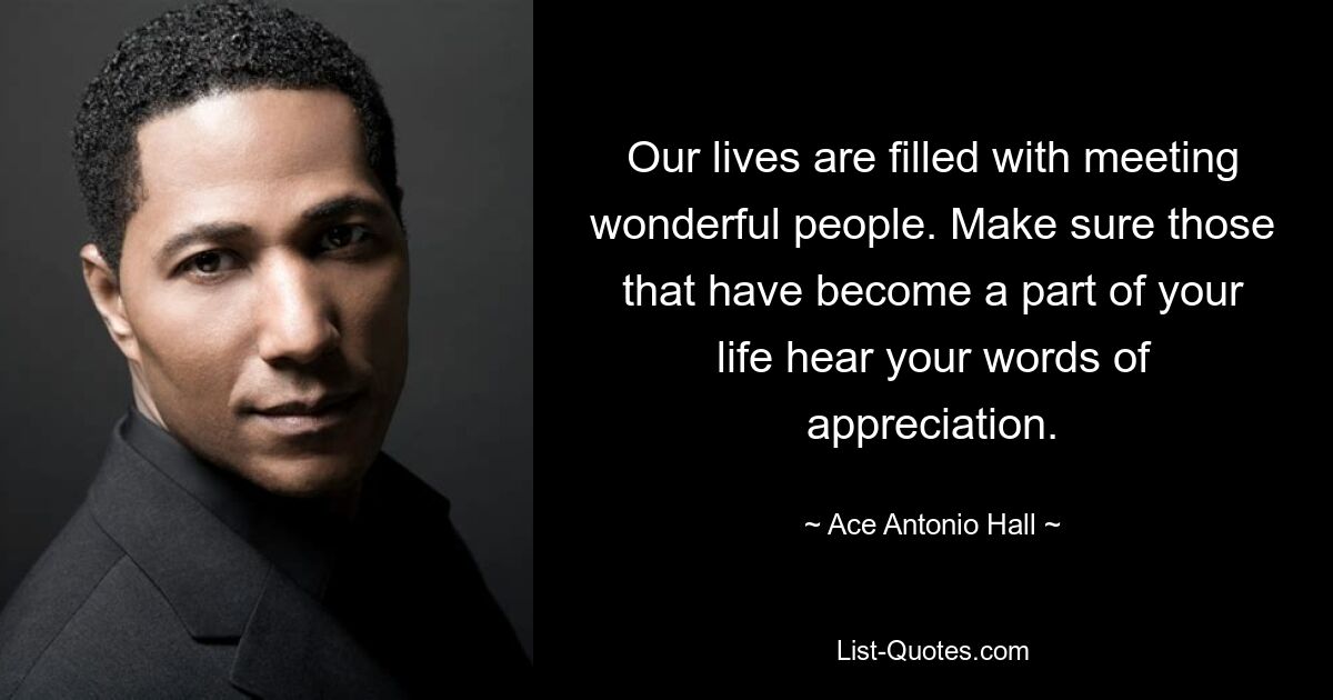 Our lives are filled with meeting wonderful people. Make sure those that have become a part of your life hear your words of appreciation. — © Ace Antonio Hall