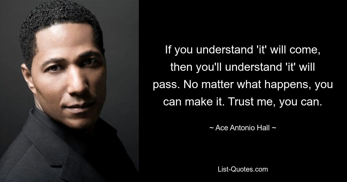 If you understand 'it' will come, then you'll understand 'it' will pass. No matter what happens, you can make it. Trust me, you can. — © Ace Antonio Hall