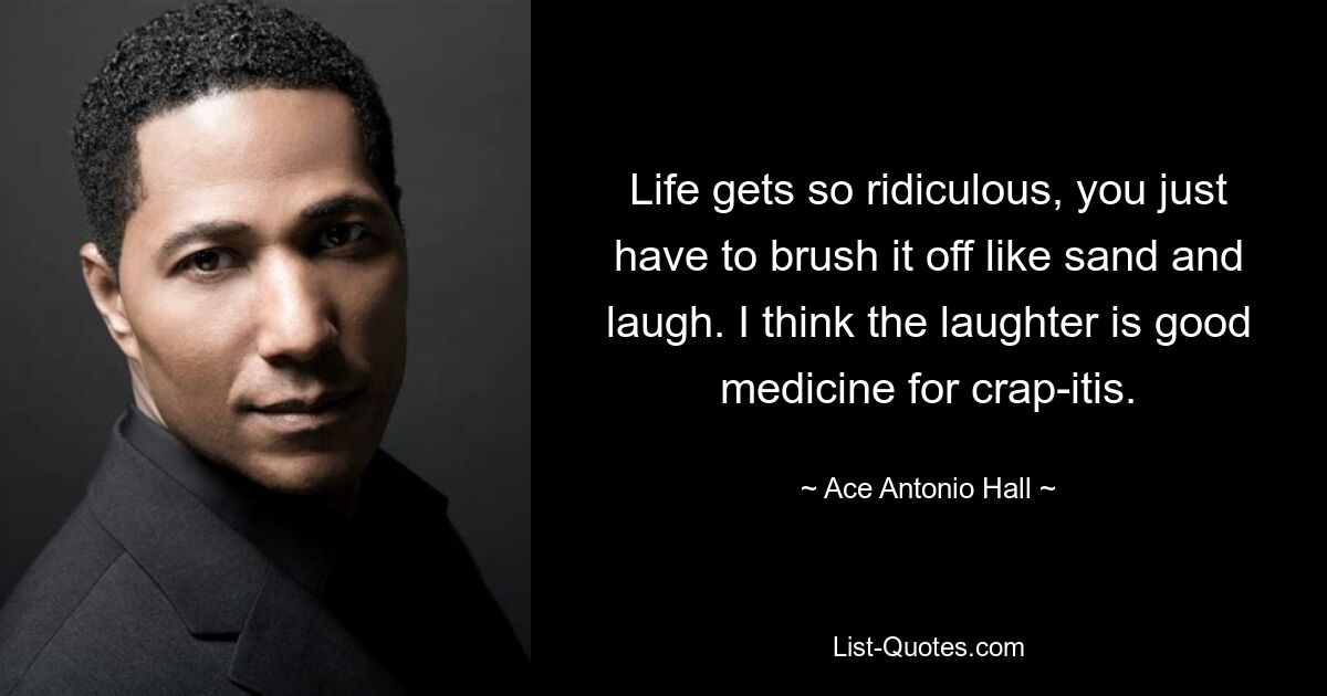 Life gets so ridiculous, you just have to brush it off like sand and laugh. I think the laughter is good medicine for crap-itis. — © Ace Antonio Hall