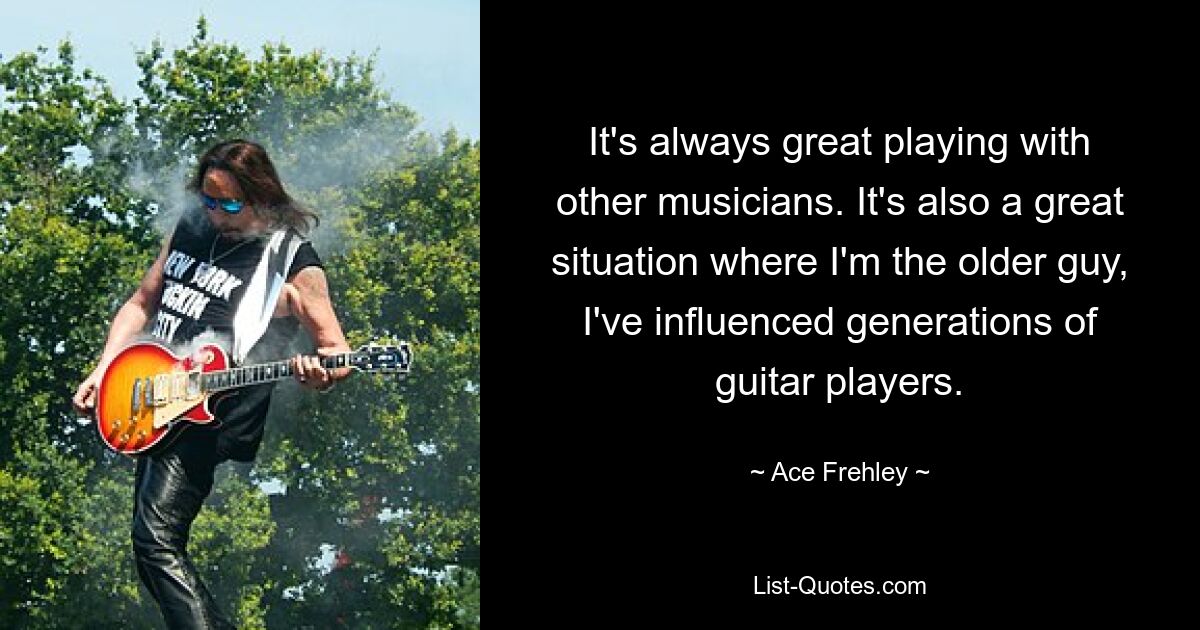 It's always great playing with other musicians. It's also a great situation where I'm the older guy, I've influenced generations of guitar players. — © Ace Frehley