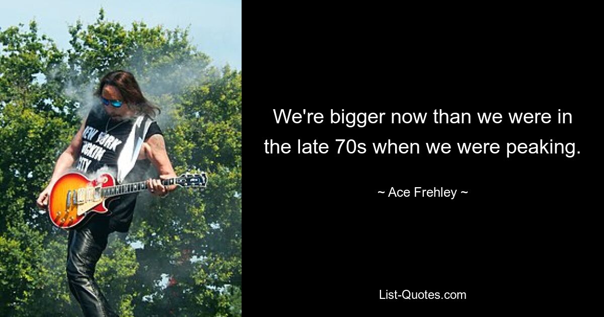 We're bigger now than we were in the late 70s when we were peaking. — © Ace Frehley