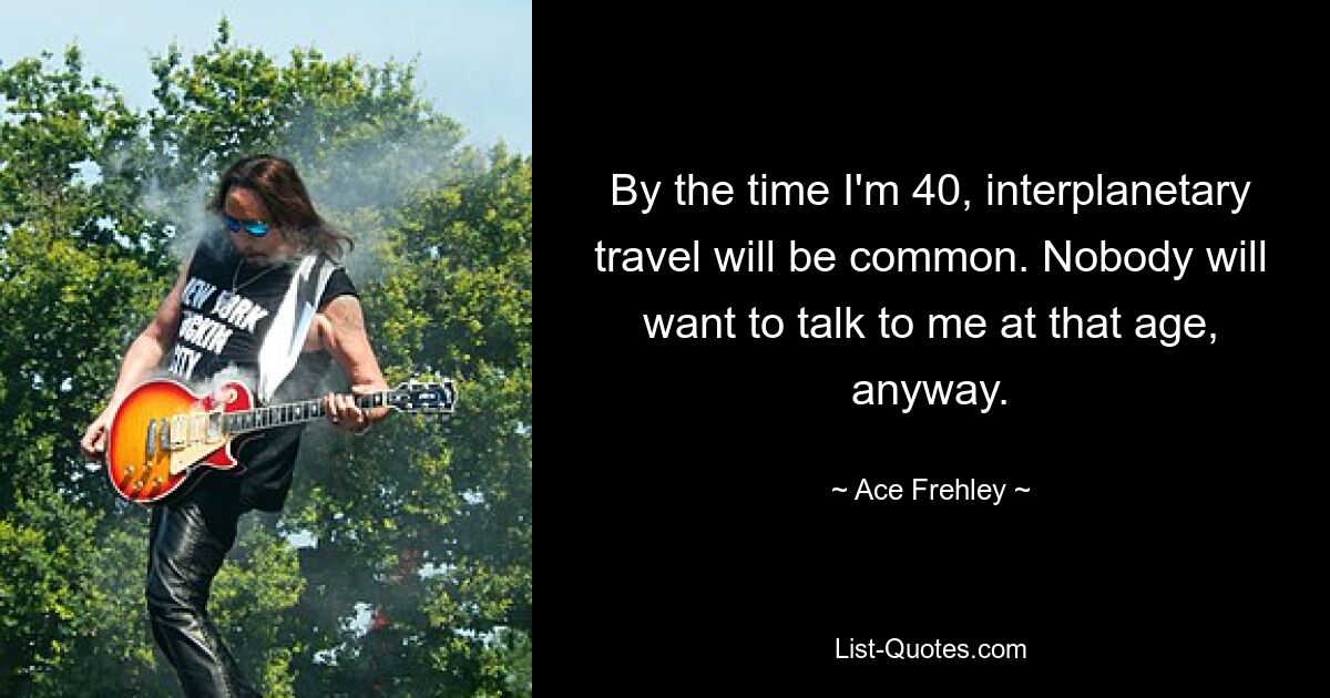 By the time I'm 40, interplanetary travel will be common. Nobody will want to talk to me at that age, anyway. — © Ace Frehley