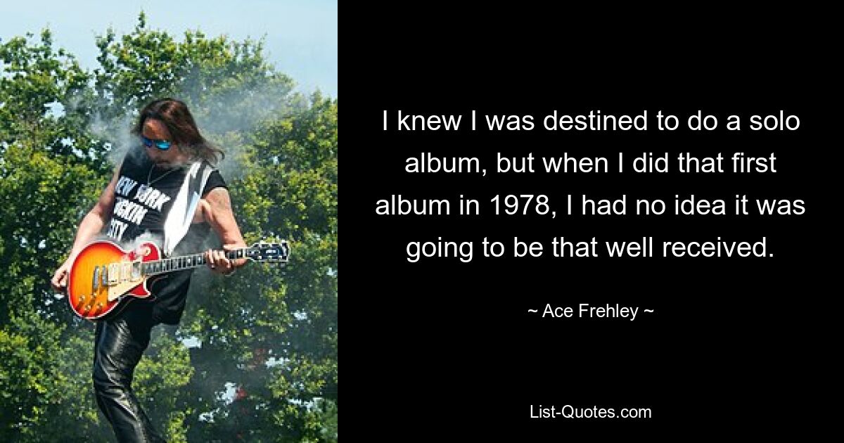 I knew I was destined to do a solo album, but when I did that first album in 1978, I had no idea it was going to be that well received. — © Ace Frehley