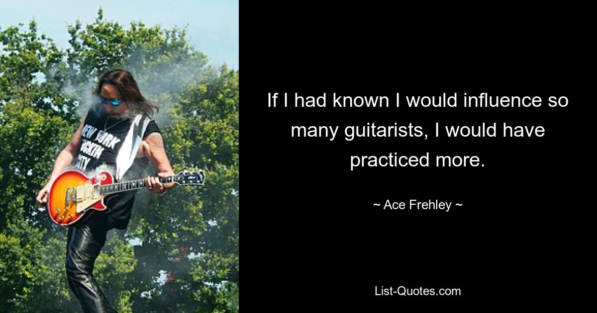 If I had known I would influence so many guitarists, I would have practiced more. — © Ace Frehley