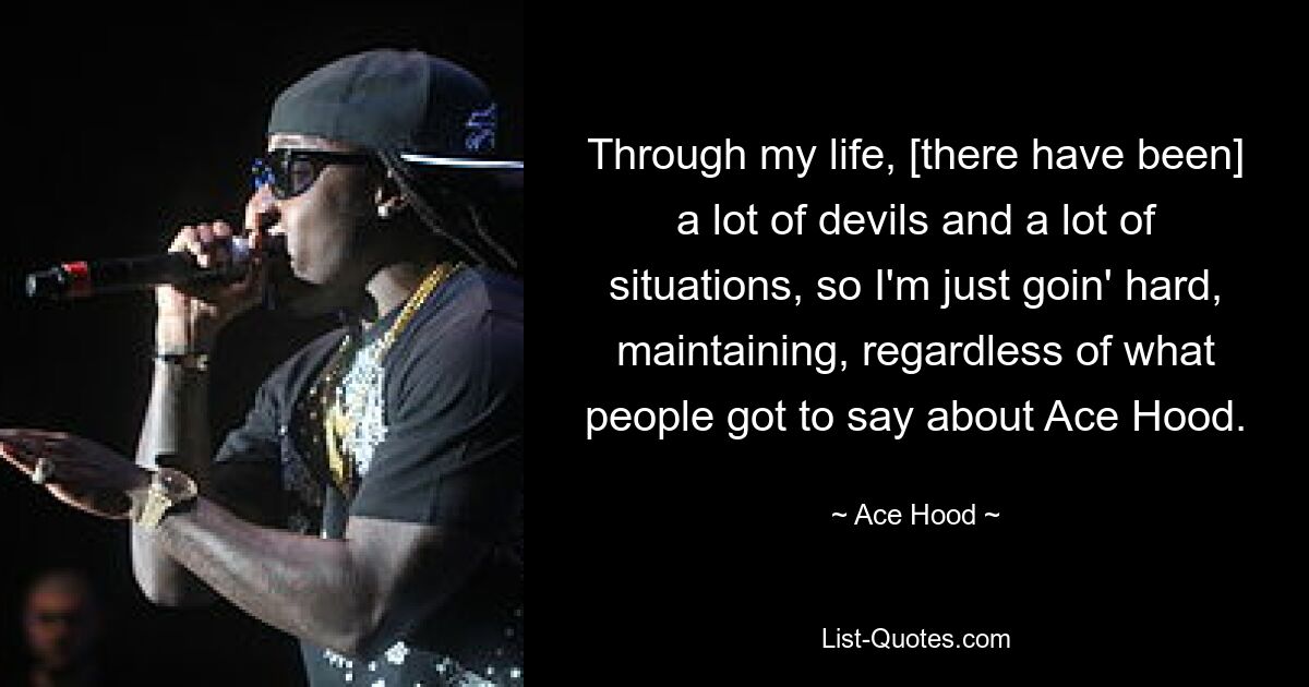 Through my life, [there have been] a lot of devils and a lot of situations, so I'm just goin' hard, maintaining, regardless of what people got to say about Ace Hood. — © Ace Hood