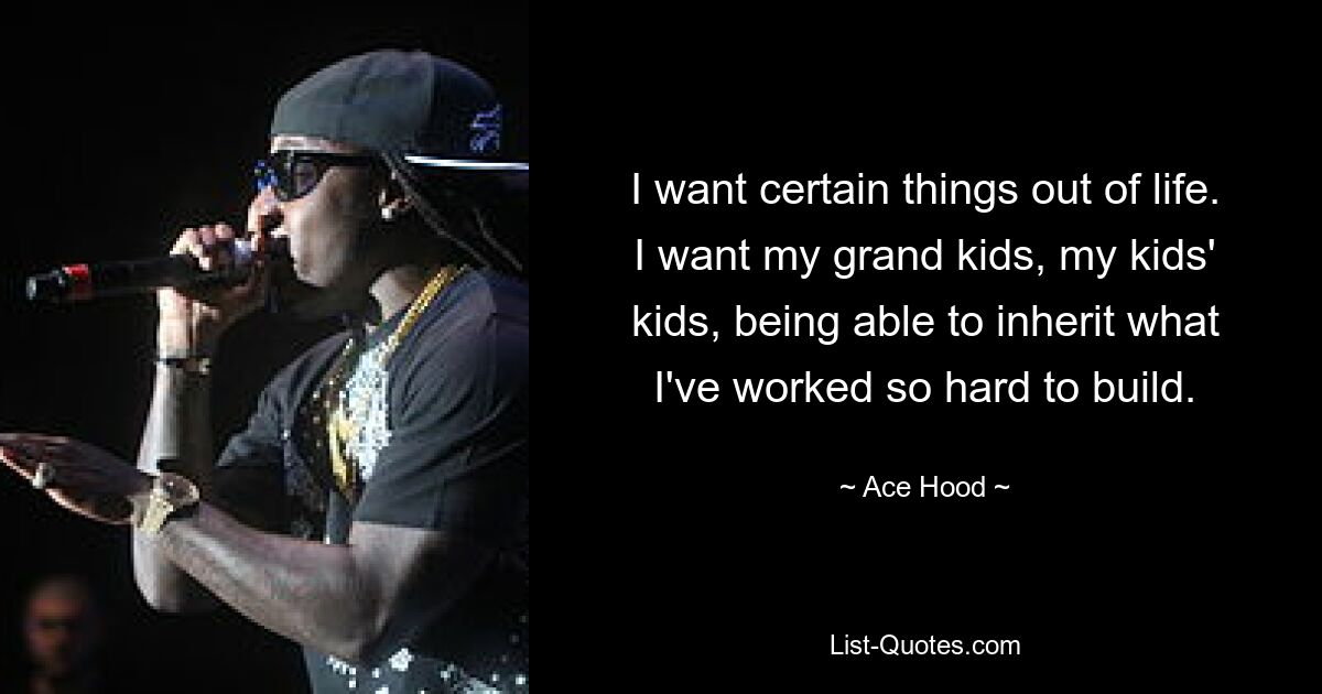 I want certain things out of life. I want my grand kids, my kids' kids, being able to inherit what I've worked so hard to build. — © Ace Hood