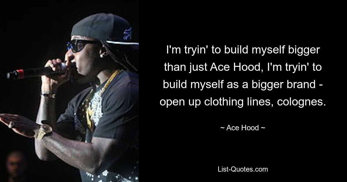 I'm tryin' to build myself bigger than just Ace Hood, I'm tryin' to build myself as a bigger brand - open up clothing lines, colognes. — © Ace Hood