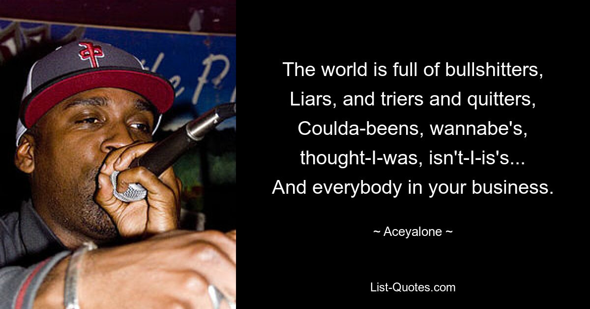 The world is full of bullshitters,
Liars, and triers and quitters,
Coulda-beens, wannabe's, thought-I-was, isn't-I-is's...
And everybody in your business. — © Aceyalone