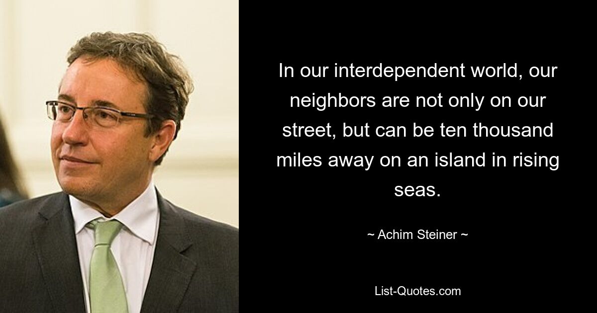 In our interdependent world, our neighbors are not only on our street, but can be ten thousand miles away on an island in rising seas. — © Achim Steiner