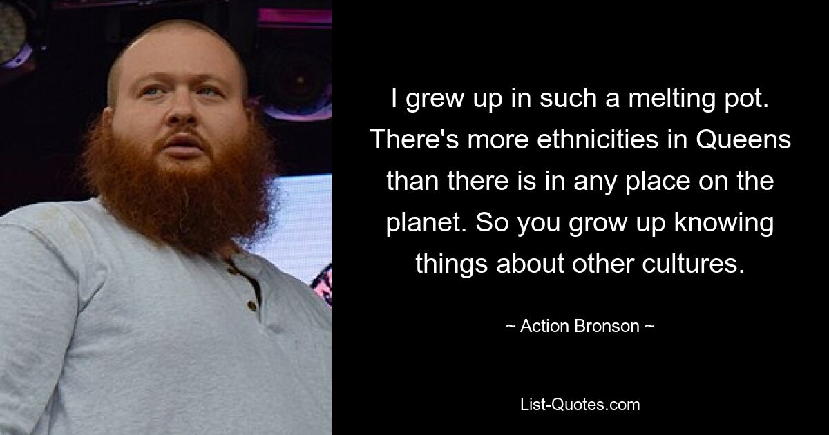 I grew up in such a melting pot. There's more ethnicities in Queens than there is in any place on the planet. So you grow up knowing things about other cultures. — © Action Bronson