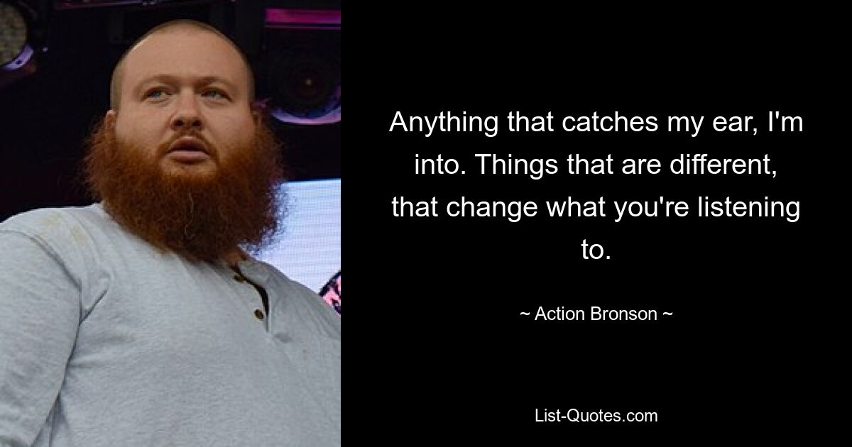 Anything that catches my ear, I'm into. Things that are different, that change what you're listening to. — © Action Bronson