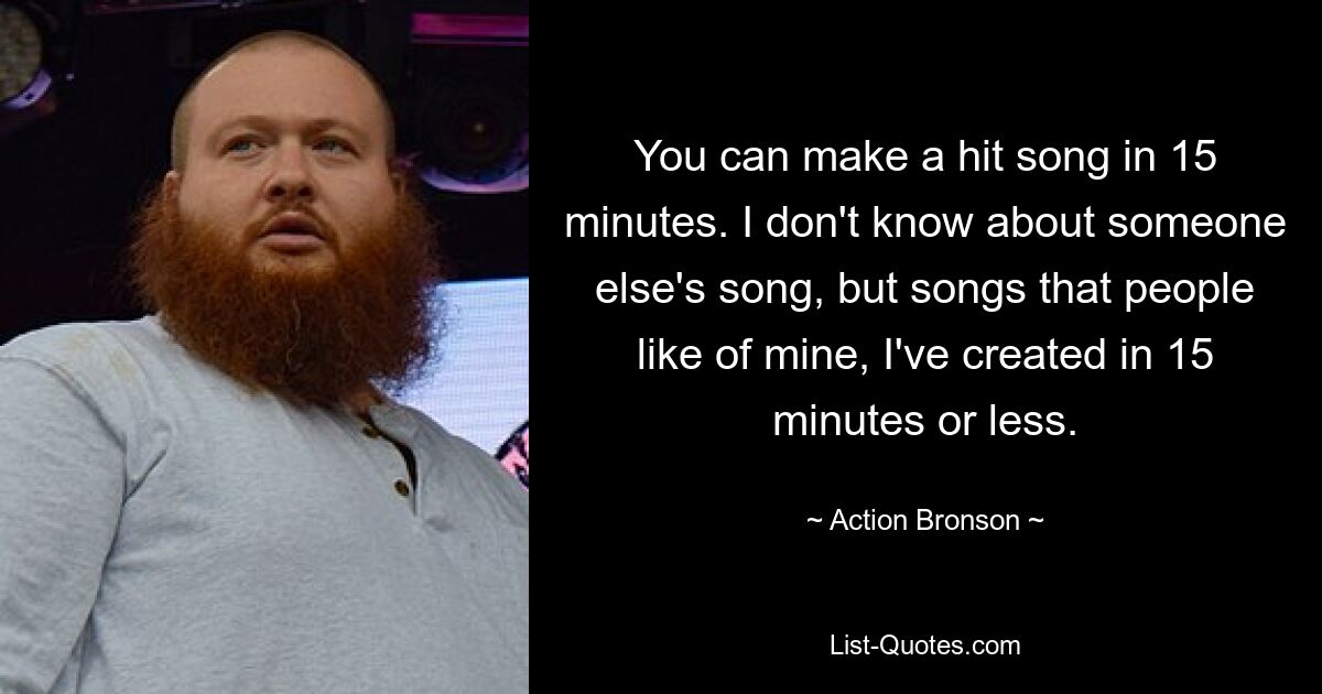 Sie können in 15 Minuten einen Hit machen. Ich kenne den Song von jemand anderem nicht, aber Songs, die die Leute von mir mögen, habe ich in höchstens 15 Minuten erstellt. — © Action Bronson