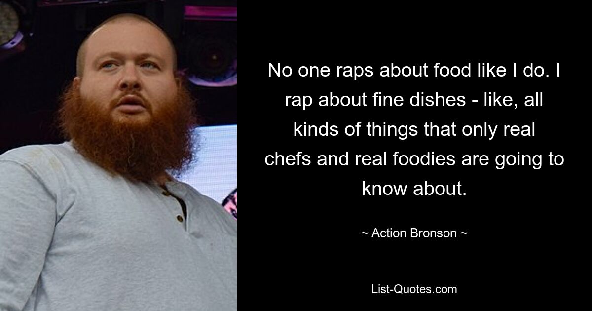 No one raps about food like I do. I rap about fine dishes - like, all kinds of things that only real chefs and real foodies are going to know about. — © Action Bronson