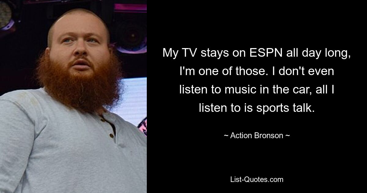 My TV stays on ESPN all day long, I'm one of those. I don't even listen to music in the car, all I listen to is sports talk. — © Action Bronson