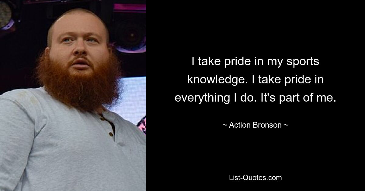 I take pride in my sports knowledge. I take pride in everything I do. It's part of me. — © Action Bronson