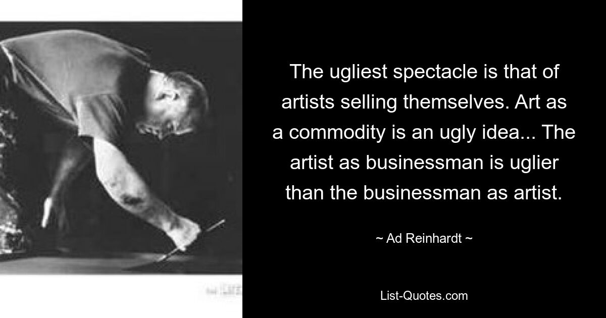 The ugliest spectacle is that of artists selling themselves. Art as a commodity is an ugly idea... The artist as businessman is uglier than the businessman as artist. — © Ad Reinhardt