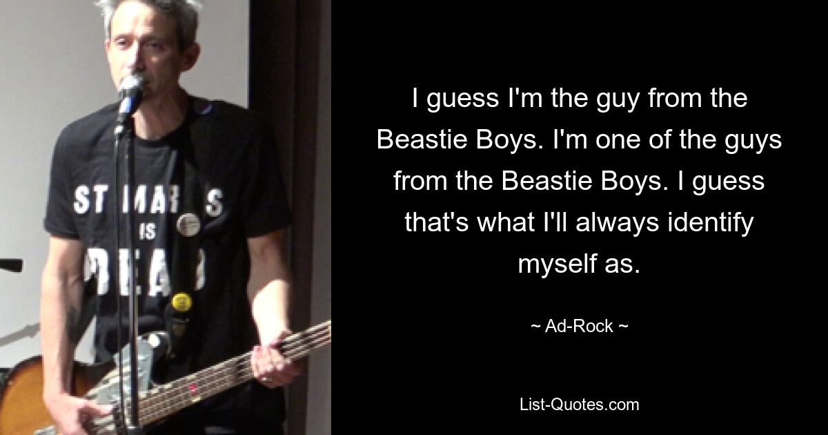 I guess I'm the guy from the Beastie Boys. I'm one of the guys from the Beastie Boys. I guess that's what I'll always identify myself as. — © Ad-Rock