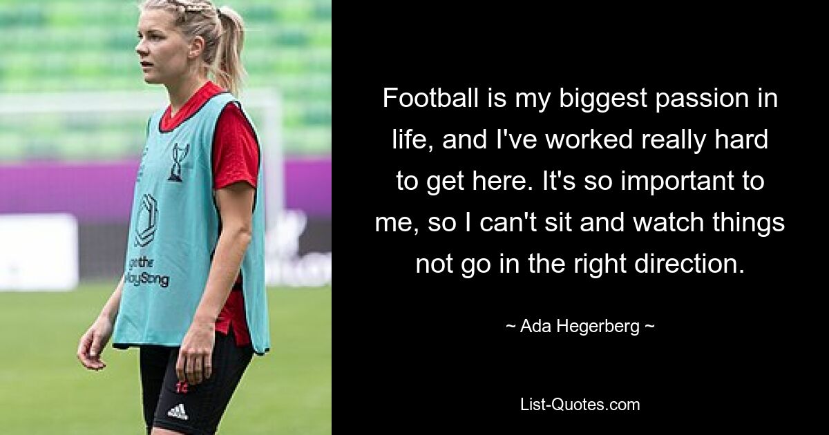 Football is my biggest passion in life, and I've worked really hard to get here. It's so important to me, so I can't sit and watch things not go in the right direction. — © Ada Hegerberg