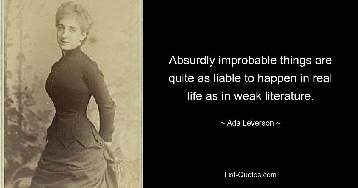 Absurdly improbable things are quite as liable to happen in real life as in weak literature. — © Ada Leverson